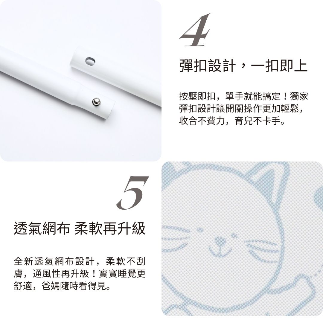 5透氣網布 柔軟再升級全新透氣網布設計,柔軟不刮膚,通風性再升級!寶寶睡覺更舒適,爸媽隨時看得見。4彈扣設計,一扣即上按壓即扣,單手就能搞定!獨家彈扣設計讓開關操作更加輕鬆,收合不費力,育兒不卡手。